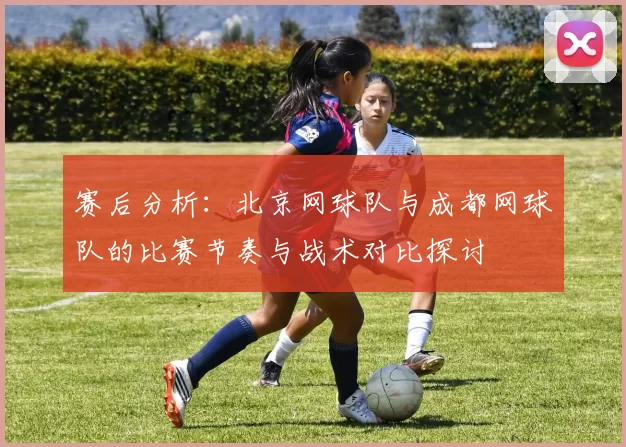 赛后分析：北京网球队与成都网球队的比赛节奏与战术对比探讨