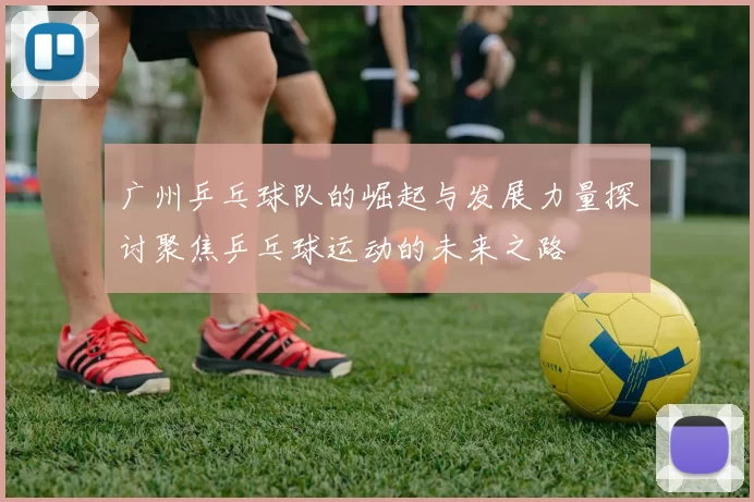 广州乒乓球队的崛起与发展力量探讨聚焦乒乓球运动的未来之路