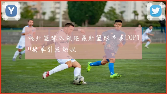 杭州篮球队领跑最新篮球节奏TOP10榜单引发热议