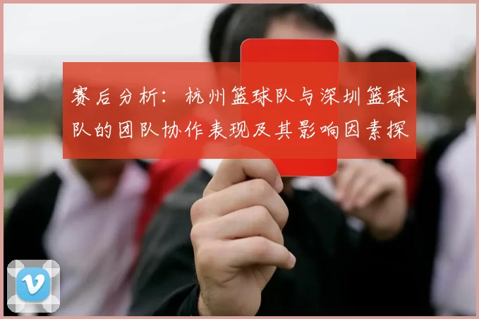 赛后分析：杭州篮球队与深圳篮球队的团队协作表现及其影响因素探讨