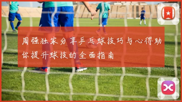 周强独家分享乒乓球技巧与心得助你提升球技的全面指南