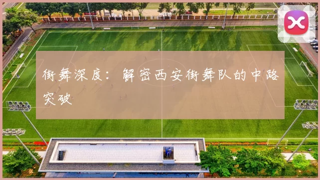 街舞深度：解密西安街舞队的中路突破